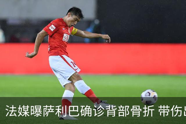 法媒曝萨利巴确诊背部骨折 带伤出赛世界杯将长期休养