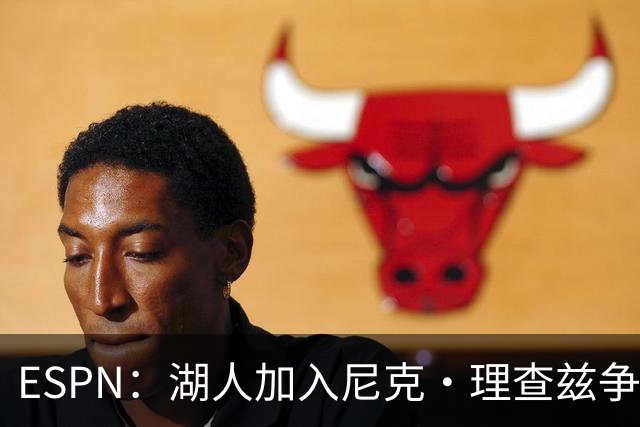 ESPN：湖人加入尼克·理查兹争夺战 与尼克斯热火抢千万级护筐中锋